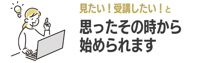 受講したい！見てみたい！と思ったその時から始められる